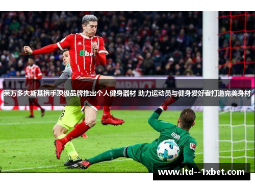 莱万多夫斯基携手顶级品牌推出个人健身器材 助力运动员与健身爱好者打造完美身材