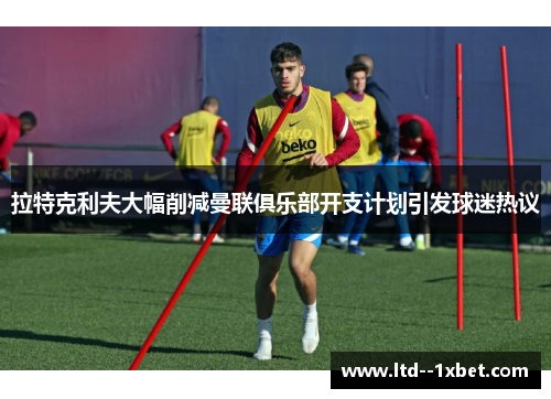 拉特克利夫大幅削减曼联俱乐部开支计划引发球迷热议 拉特克利夫大幅削减曼联俱乐部开支计划引发球迷热议