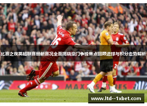 比赛之夜英超联赛最新赛况全面揭晓豪门争锋焦点回顾进球与积分走势解析
