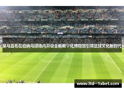 皇马宣布在伯纳乌球场内开设全新数字化博物馆引领足球文化新时代