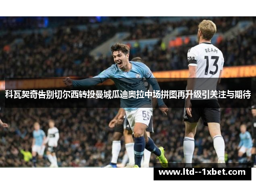 科瓦契奇告别切尔西转投曼城瓜迪奥拉中场拼图再升级引关注与期待