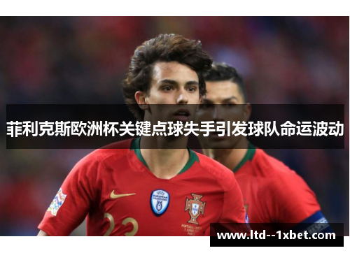 菲利克斯欧洲杯关键点球失手引发球队命运波动 菲利克斯欧洲杯关键点球失手引发球队命运波动