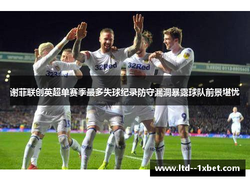谢菲联创英超单赛季最多失球纪录防守漏洞暴露球队前景堪忧 谢菲联创英超单赛季最多失球纪录防守漏洞暴露球队前景堪忧