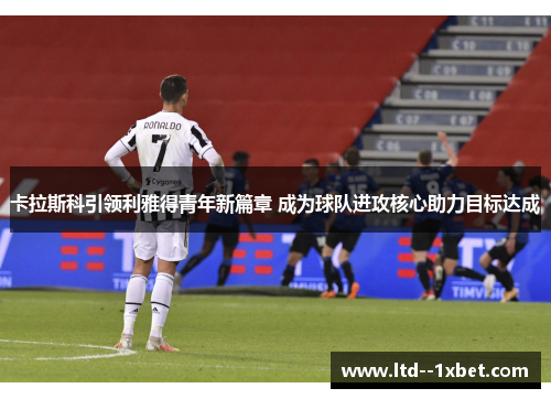 卡拉斯科引领利雅得青年新篇章 成为球队进攻核心助力目标达成 卡拉斯科引领利雅得青年新篇章 成为球队进攻核心助力目标达成