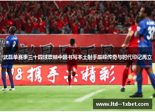 武磊单赛季三十四球震撼中超书写本土射手巅峰传奇与时代印记再立