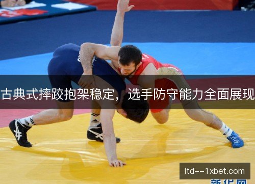 古典式摔跤抱架稳定，选手防守能力全面展现