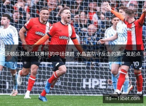 沃顿在英格兰联赛杯的中场课题 水晶宫防守反击的第一发起点
